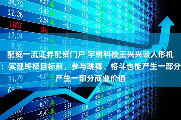 配资一流证券配资门户 宇树科技王兴兴谈人形机器人赛事：实现终极目标前，参与跳舞、格斗也能产生一部分商业价值