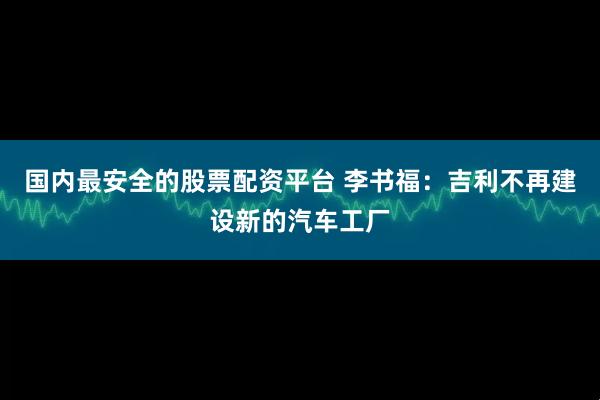 国内最安全的股票配资平台 李书福：吉利不再建设新的汽车工厂