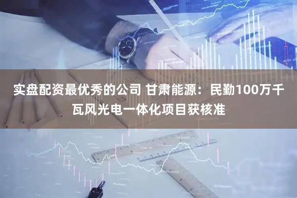 实盘配资最优秀的公司 甘肃能源：民勤100万千瓦风光电一体化项目获核准