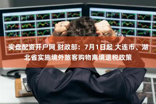 实盘配资开户网 财政部：7月1日起 大连市、湖北省实施境外旅客购物离境退税政策