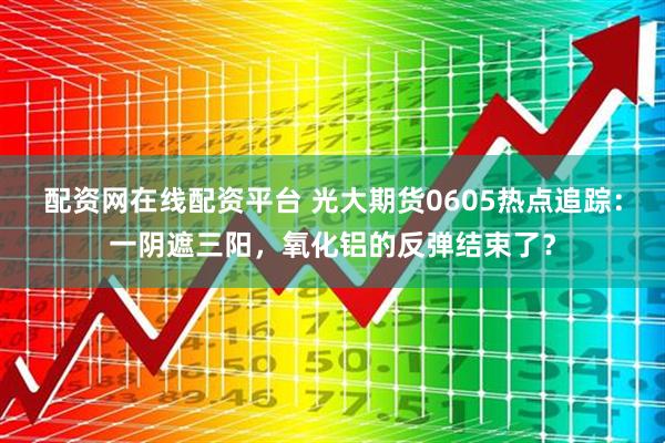 配资网在线配资平台 光大期货0605热点追踪：一阴遮三阳，氧化铝的反弹结束了？