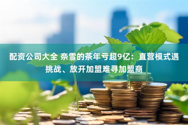 配资公司大全 奈雪的茶年亏超9亿：直营模式遇挑战、放开加盟难寻加盟商