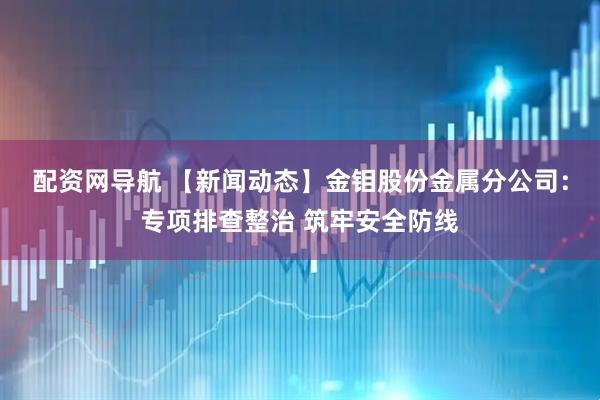 配资网导航 【新闻动态】金钼股份金属分公司：专项排查整治 筑牢安全防线