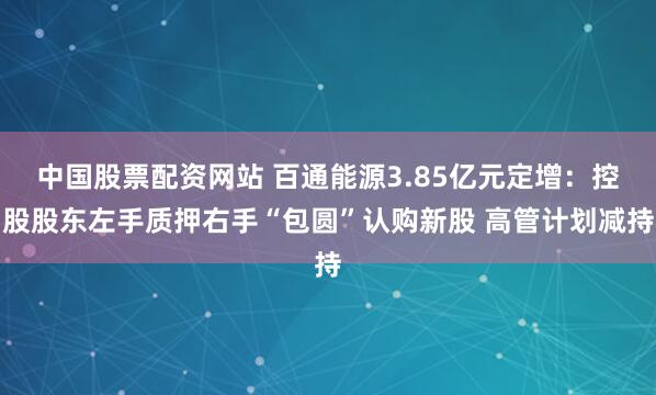 中国股票配资网站 百通能源3.85亿元定增：控股股东左手质押右手“包圆”认购新股 高管计划减持