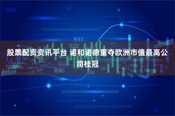 股票配资资讯平台 诺和诺德重夺欧洲市值最高公司桂冠
