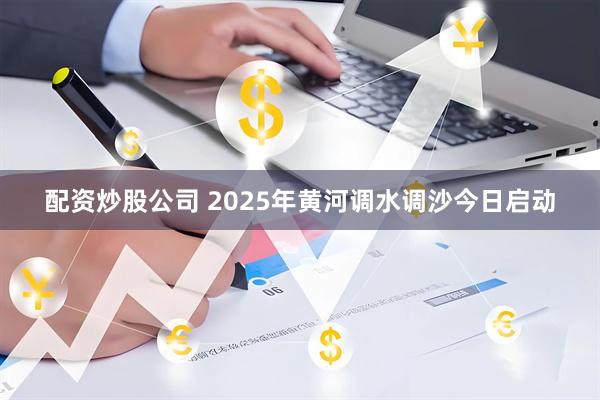 配资炒股公司 2025年黄河调水调沙今日启动