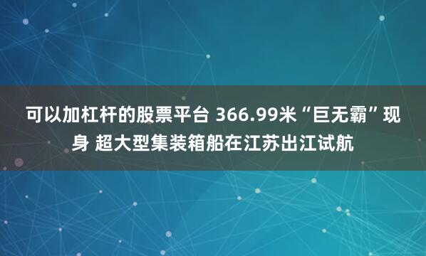 可以加杠杆的股票平台 366.99米“巨无霸”现身 超大型集装箱船在江苏出江试航