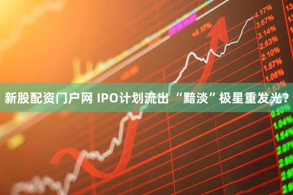 新股配资门户网 IPO计划流出 “黯淡”极星重发光？