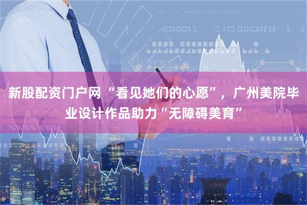 新股配资门户网 “看见她们的心愿”，广州美院毕业设计作品助力“无障碍美育”