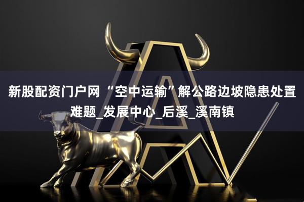 新股配资门户网 “空中运输”解公路边坡隐患处置难题_发展中心_后溪_溪南镇