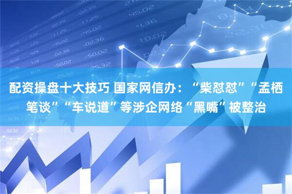 配资操盘十大技巧 国家网信办：“柴怼怼”“孟栖笔谈”“车说道”等涉企网络“黑嘴”被整治