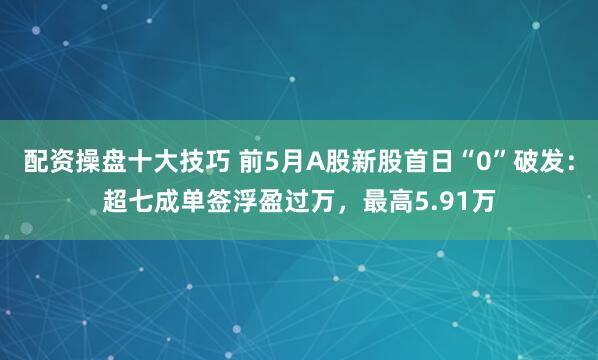 配资操盘十大技巧 前5月A股新股首日“0”破发：超七成单签浮盈过万，最高5.91万