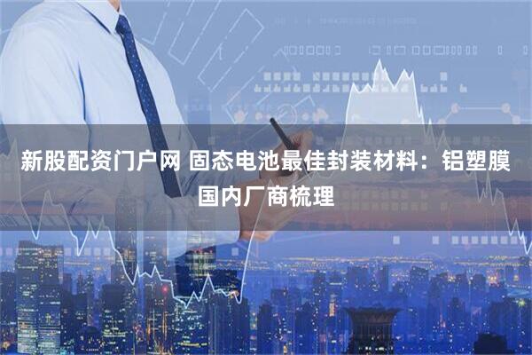 新股配资门户网 固态电池最佳封装材料：铝塑膜国内厂商梳理