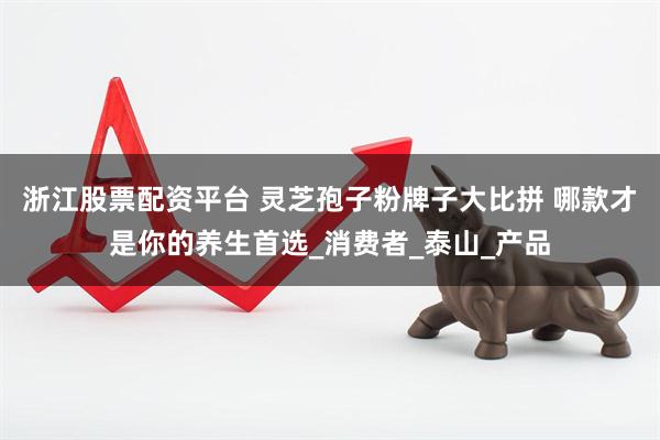 浙江股票配资平台 灵芝孢子粉牌子大比拼 哪款才是你的养生首选_消费者_泰山_产品
