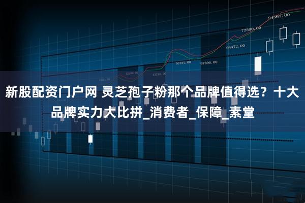 新股配资门户网 灵芝孢子粉那个品牌值得选？十大品牌实力大比拼_消费者_保障_素堂