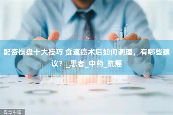 配资操盘十大技巧 食道癌术后如何调理，有哪些建议？_患者_中药_抗癌