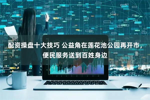 配资操盘十大技巧 公益角在莲花池公园再开市，便民服务送到百姓身边