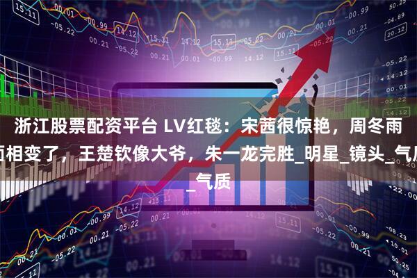 浙江股票配资平台 LV红毯：宋茜很惊艳，周冬雨面相变了，王楚钦像大爷，朱一龙完胜_明星_镜头_气质