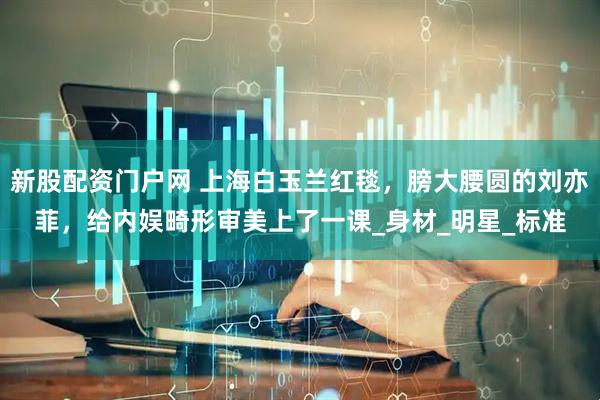 新股配资门户网 上海白玉兰红毯，膀大腰圆的刘亦菲，给内娱畸形审美上了一课_身材_明星_标准