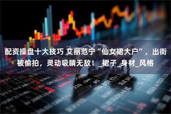 配资操盘十大技巧 艾丽范宁“仙女裙大户”，出街被偷拍，灵动吸睛无敌！_裙子_身材_风格
