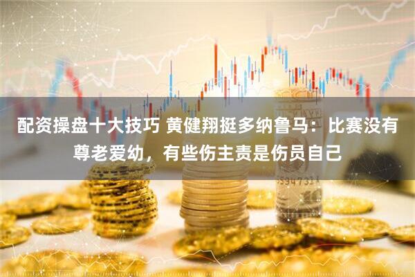 配资操盘十大技巧 黄健翔挺多纳鲁马：比赛没有尊老爱幼，有些伤主责是伤员自己