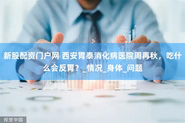 新股配资门户网 西安胃泰消化病医院周再秋，吃什么会反胃？_情况_身体_问题