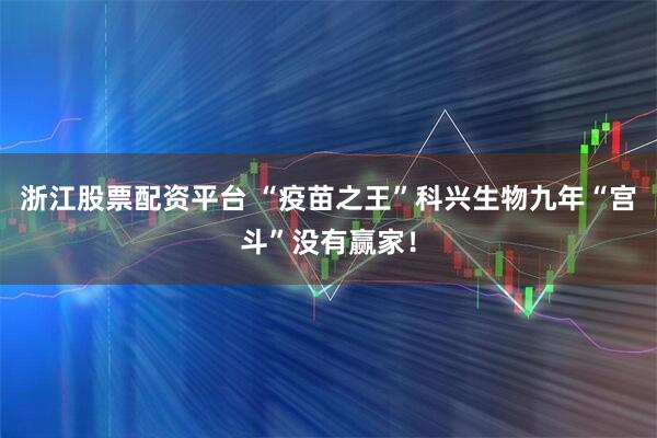 浙江股票配资平台 “疫苗之王”科兴生物九年“宫斗”没有赢家！
