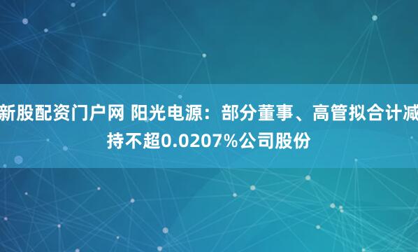 新股配资门户网 阳光电源：部分董事、高管拟合计减持不超0.0207%公司股份
