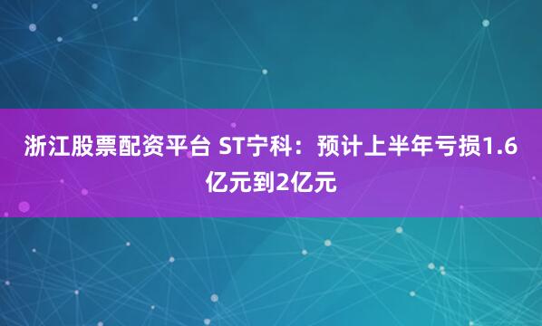 浙江股票配资平台 ST宁科：预计上半年亏损1.6亿元到2亿元