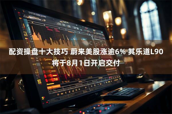 配资操盘十大技巧 蔚来美股涨逾6% 其乐道L90将于8月1日开启交付