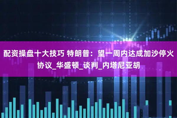 配资操盘十大技巧 特朗普：望一周内达成加沙停火协议_华盛顿_谈判_内塔尼亚胡