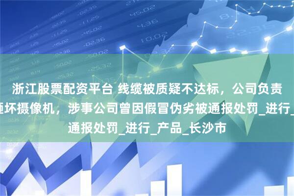 浙江股票配资平台 线缆被质疑不达标，公司负责人推搡记者砸坏摄像机，涉事公司曾因假冒伪劣被通报处罚_进行_产品_长沙市