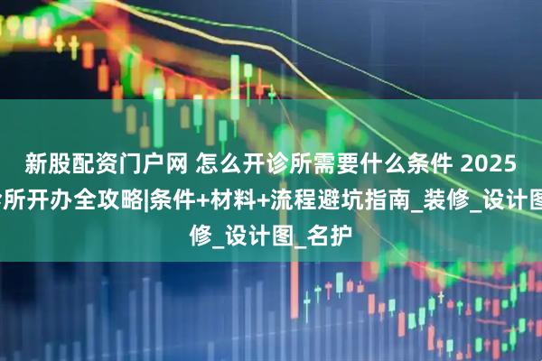 新股配资门户网 怎么开诊所需要什么条件 2025个人诊所开办全攻略|条件+材料+流程避坑指南_装修_设计图_名护