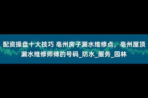 配资操盘十大技巧 亳州房子漏水维修点，亳州屋顶漏水维修师傅的号码_防水_服务_园林