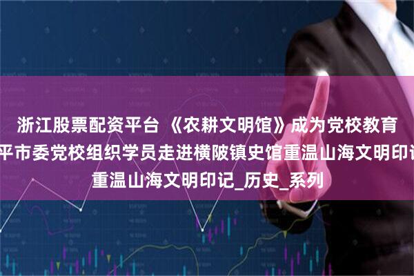 浙江股票配资平台 《农耕文明馆》成为党校教育新课堂——恩平市委党校组织学员走进横陂镇史馆重温山海文明印记_历史_系列