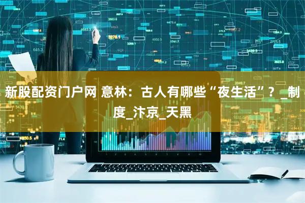 新股配资门户网 意林：古人有哪些“夜生活”？_制度_汴京_天黑