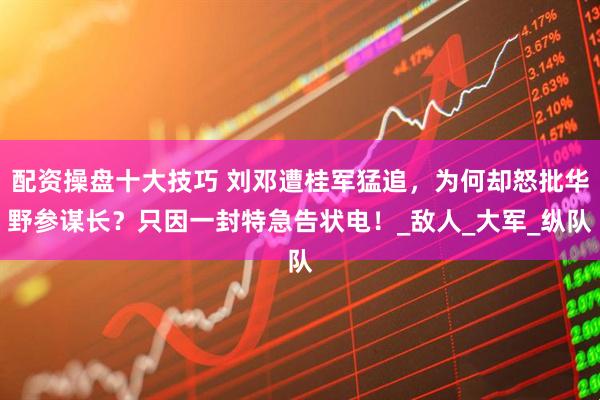 配资操盘十大技巧 刘邓遭桂军猛追，为何却怒批华野参谋长？只因一封特急告状电！_敌人_大军_纵队