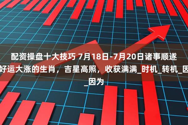 配资操盘十大技巧 7月18日-7月20日诸事顺遂，好运大涨的生肖，吉星高照，收获满满_时机_转机_因为