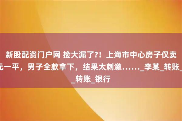 新股配资门户网 捡大漏了?！上海市中心房子仅卖1万元一平，男子全款拿下，结果太刺激……_李某_转账_银行