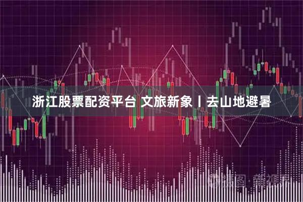 浙江股票配资平台 文旅新象丨去山地避暑